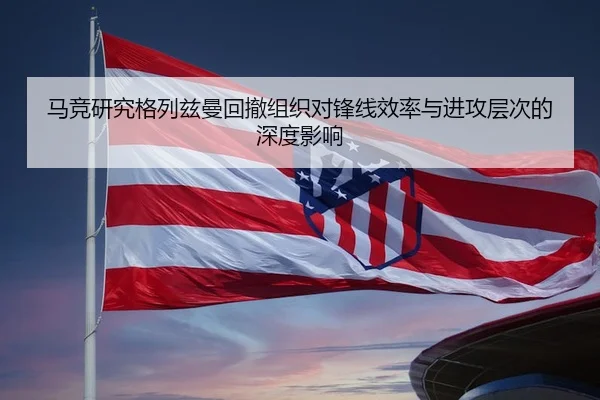 马竞研究格列兹曼回撤组织对锋线效率与进攻层次的深度影响