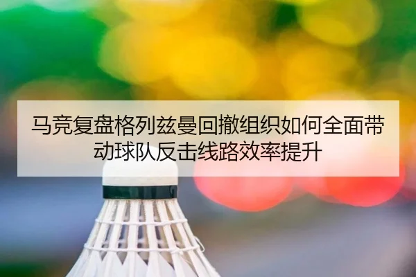 马竞复盘格列兹曼回撤组织如何全面带动球队反击线路效率提升