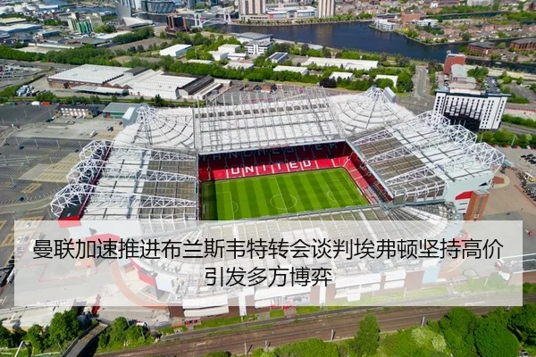 曼联加速推进布兰斯韦特转会谈判埃弗顿坚持高价引发多方博弈