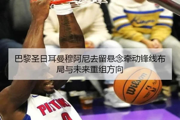 巴黎圣日耳曼穆阿尼去留悬念牵动锋线布局与未来重组方向